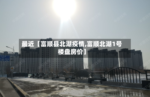 最近【富顺县北湖疫情,富顺北湖1号楼盘房价】-第2张图片