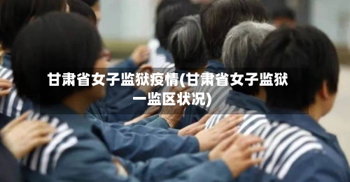 甘肃省女子监狱疫情(甘肃省女子监狱一监区状况)