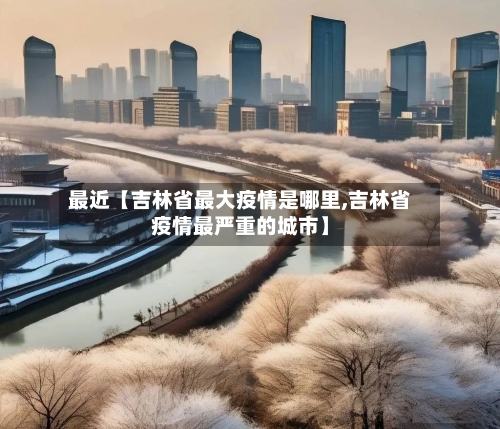 最近【吉林省最大疫情是哪里,吉林省疫情最严重的城市】