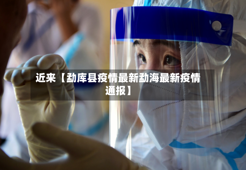 近来【勐库县疫情最新勐海最新疫情通报】