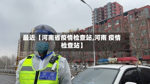 最近【河南省疫情检查站,河南 疫情检查站】