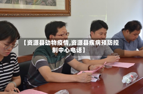 【资源县动物疫情,资源县疾病预防控制中心电话】