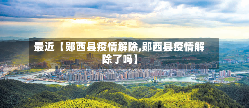 最近【郧西县疫情解除,郧西县疫情解除了吗】