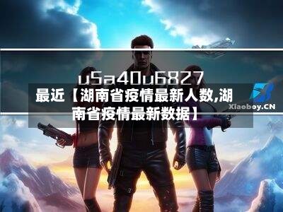 最近【湖南省疫情最新人数,湖南省疫情最新数据】