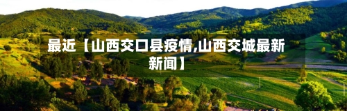 最近【山西交口县疫情,山西交城最新新闻】-第2张图片