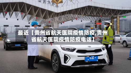 最近【贵州省航天医院疫情防疫,贵州省航天医院疫情防疫电话】-第2张图片