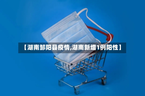【湖南邹阳县疫情,湖南新增1例阳性】-第1张图片