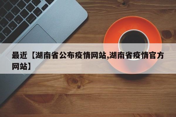 最近【湖南省公布疫情网站,湖南省疫情官方网站】