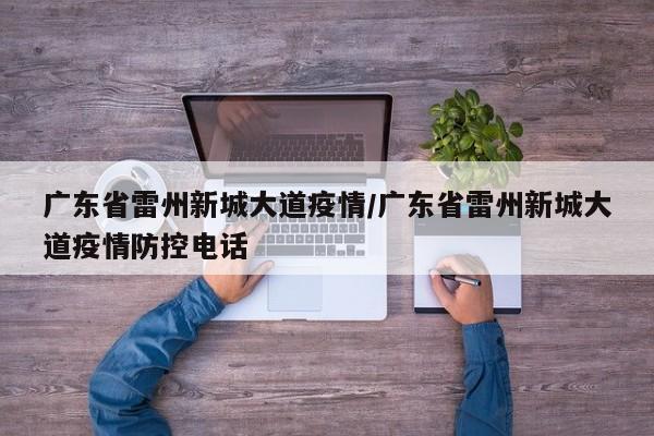 广东省雷州新城大道疫情/广东省雷州新城大道疫情防控电话