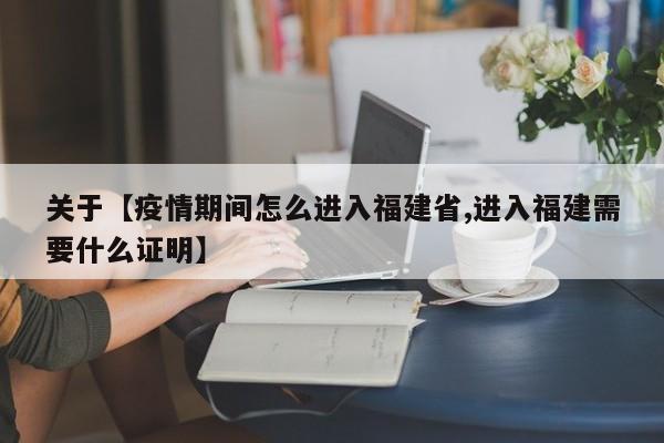 关于【疫情期间怎么进入福建省,进入福建需要什么证明】