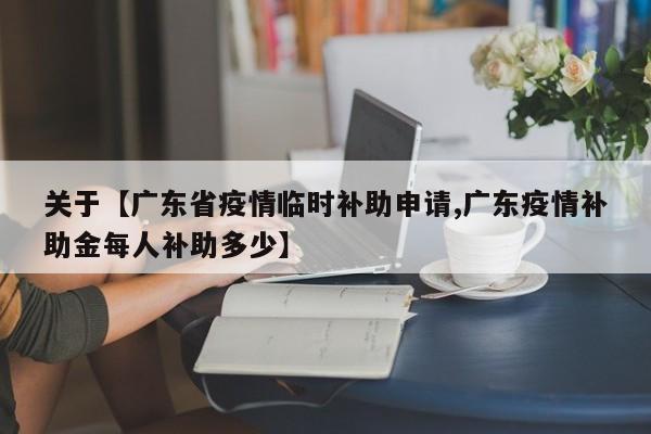 关于【广东省疫情临时补助申请,广东疫情补助金每人补助多少】