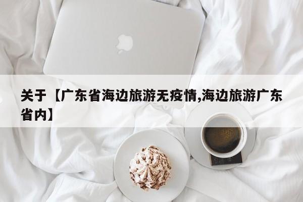 关于【广东省海边旅游无疫情,海边旅游广东省内】