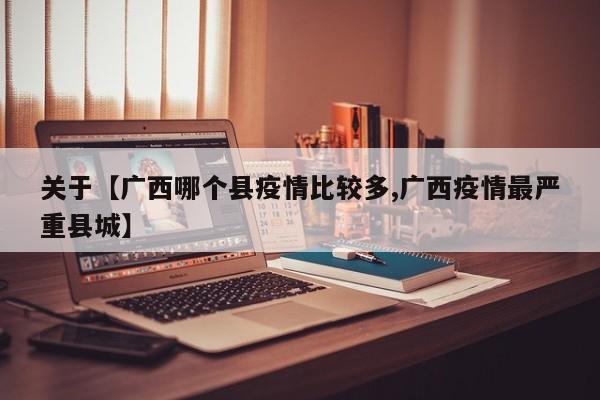 关于【广西哪个县疫情比较多,广西疫情最严重县城】