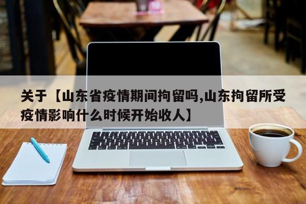关于【山东省疫情期间拘留吗,山东拘留所受疫情影响什么时候开始收人】