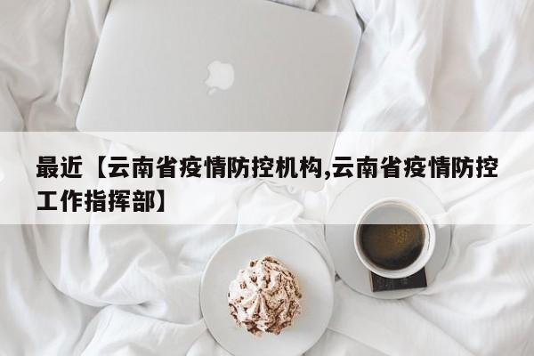 最近【云南省疫情防控机构,云南省疫情防控工作指挥部】