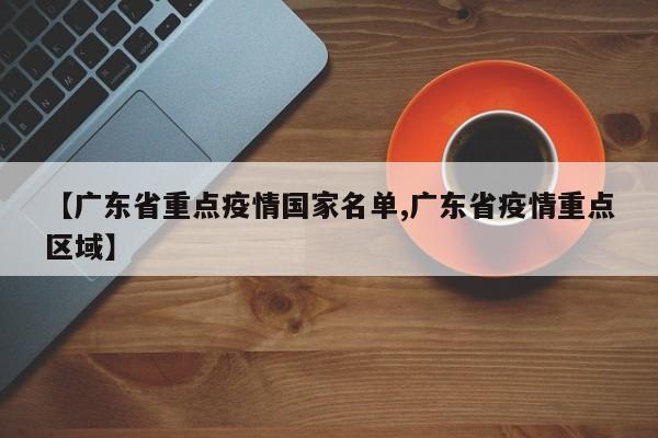 【广东省重点疫情国家名单,广东省疫情重点区域】