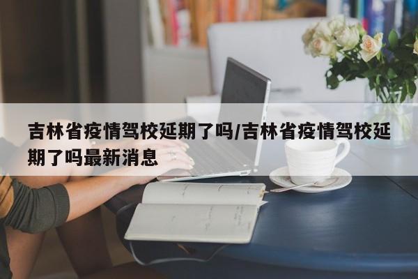 吉林省疫情驾校延期了吗/吉林省疫情驾校延期了吗最新消息