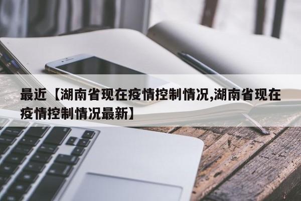 最近【湖南省现在疫情控制情况,湖南省现在疫情控制情况最新】