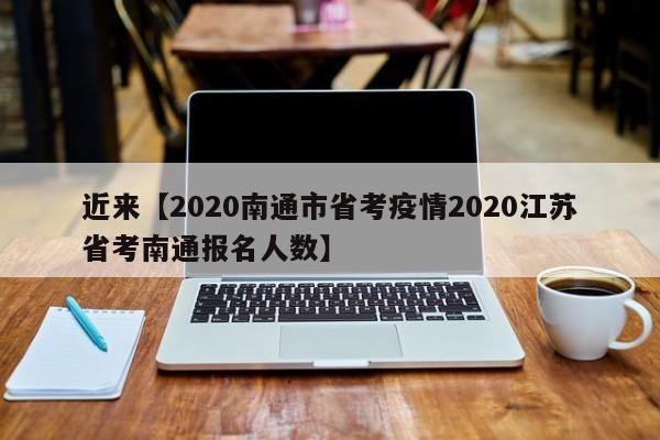 近来【2020南通市省考疫情2020江苏省考南通报名人数】
