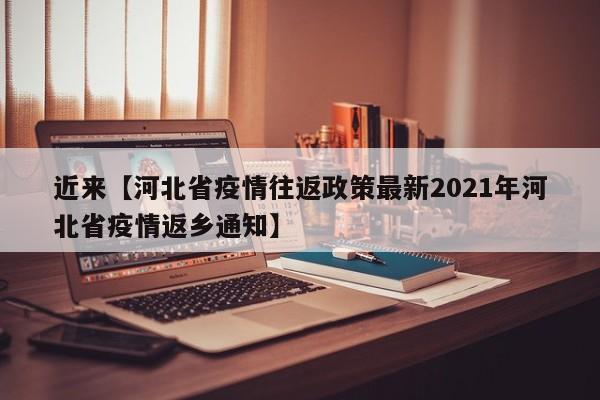 近来【河北省疫情往返政策最新2021年河北省疫情返乡通知】