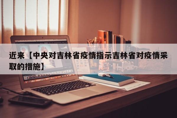 近来【中央对吉林省疫情指示吉林省对疫情采取的措施】