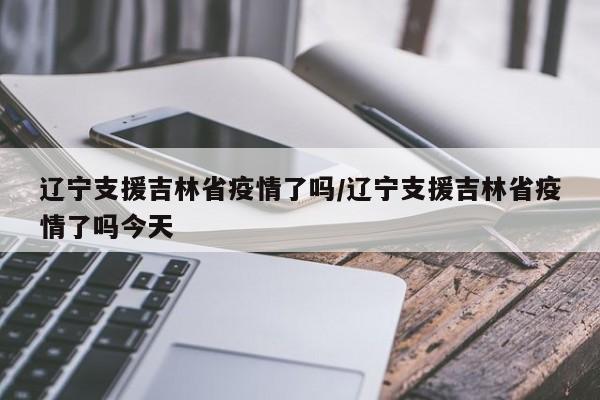 辽宁支援吉林省疫情了吗/辽宁支援吉林省疫情了吗今天