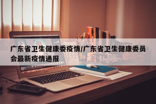 广东省卫生健康委疫情/广东省卫生健康委员会最新疫情通报