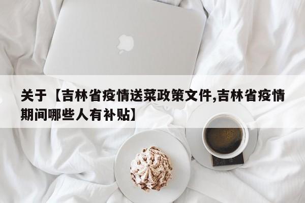 关于【吉林省疫情送菜政策文件,吉林省疫情期间哪些人有补贴】