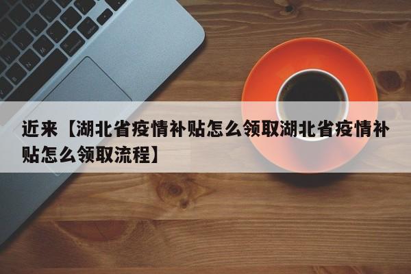 近来【湖北省疫情补贴怎么领取湖北省疫情补贴怎么领取流程】