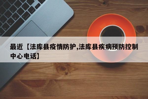 最近【法库县疫情防护,法库县疾病预防控制中心电话】