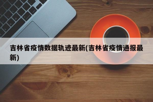 吉林省疫情数据轨迹最新(吉林省疫情通报最新)