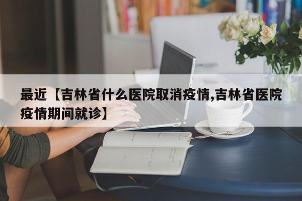 最近【吉林省什么医院取消疫情,吉林省医院疫情期间就诊】