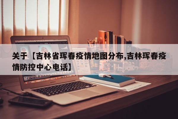 关于【吉林省珲春疫情地图分布,吉林珲春疫情防控中心电话】