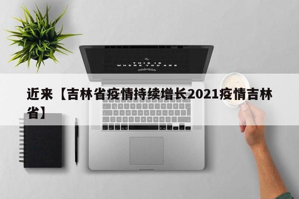 近来【吉林省疫情持续增长2021疫情吉林省】