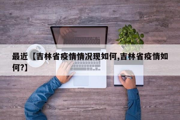 最近【吉林省疫情情况现如何,吉林省疫情如何?】