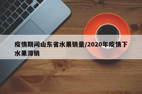 疫情期间山东省水果销量/2020年疫情下水果滞销