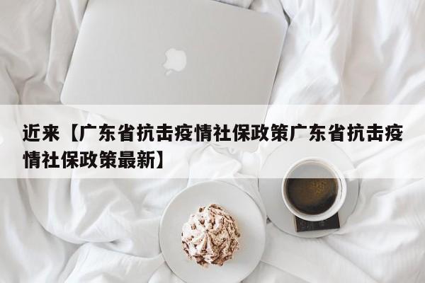 近来【广东省抗击疫情社保政策广东省抗击疫情社保政策最新】