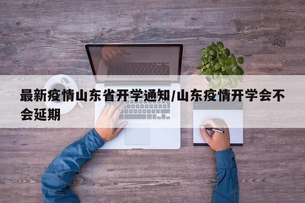 最新疫情山东省开学通知/山东疫情开学会不会延期