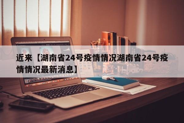 近来【湖南省24号疫情情况湖南省24号疫情情况最新消息】