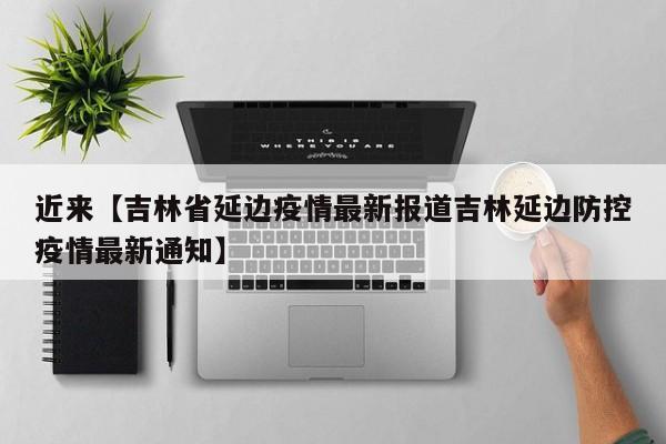 近来【吉林省延边疫情最新报道吉林延边防控疫情最新通知】