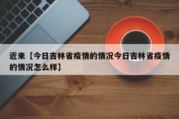 近来【今日吉林省疫情的情况今日吉林省疫情的情况怎么样】