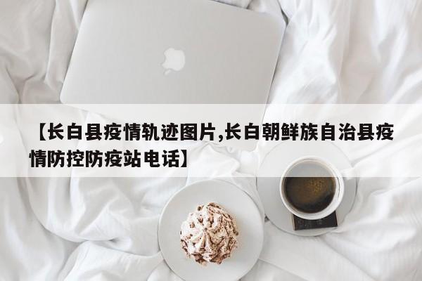 【长白县疫情轨迹图片,长白朝鲜族自治县疫情防控防疫站电话】