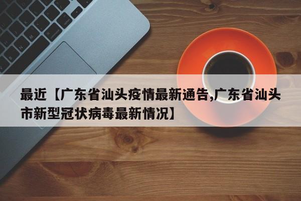 最近【广东省汕头疫情最新通告,广东省汕头市新型冠状病毒最新情况】