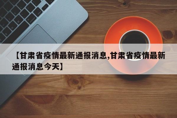【甘肃省疫情最新通报消息,甘肃省疫情最新通报消息今天】