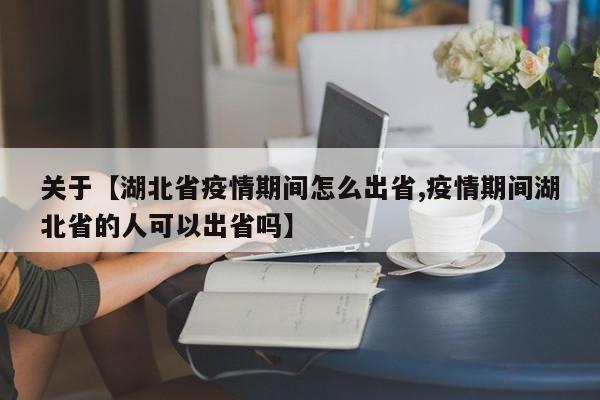 关于【湖北省疫情期间怎么出省,疫情期间湖北省的人可以出省吗】