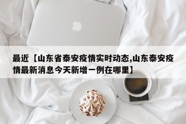 最近【山东省泰安疫情实时动态,山东泰安疫情最新消息今天新增一例在哪里】