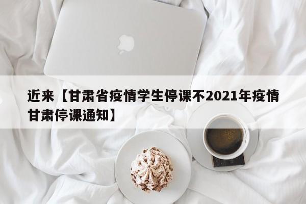 近来【甘肃省疫情学生停课不2021年疫情甘肃停课通知】