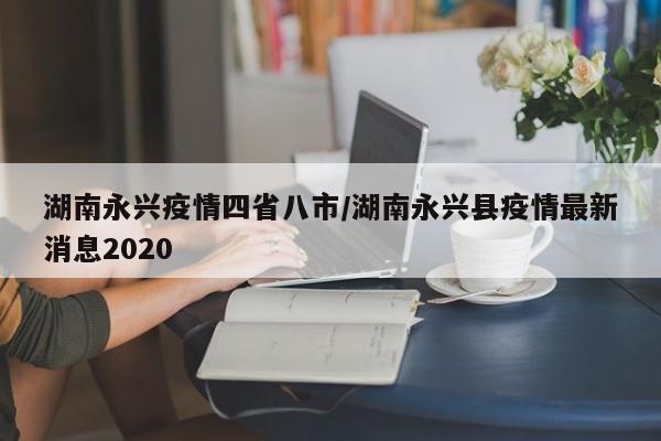 湖南永兴疫情四省八市/湖南永兴县疫情最新消息2020
