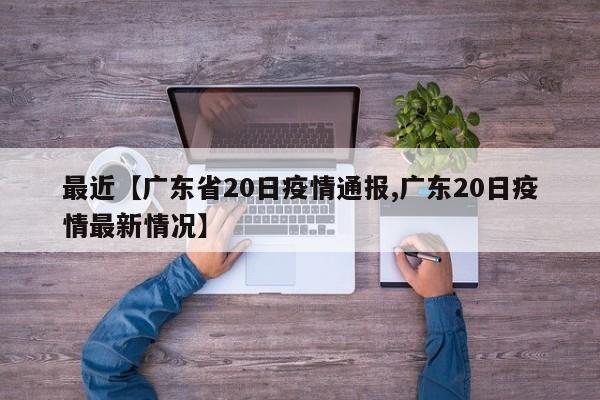最近【广东省20日疫情通报,广东20日疫情最新情况】