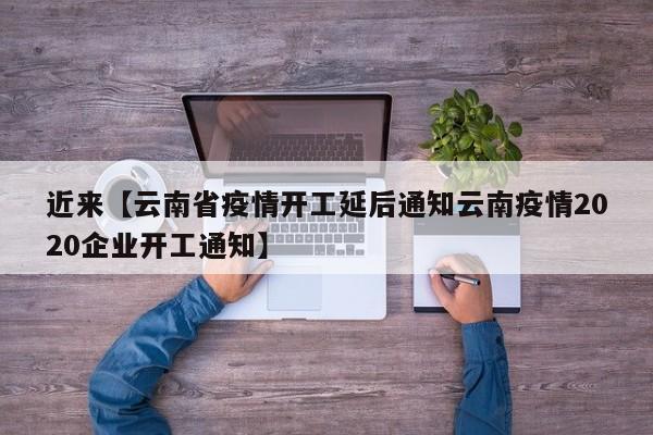 近来【云南省疫情开工延后通知云南疫情2020企业开工通知】
